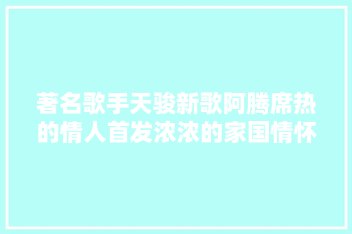 著名歌手天骏新歌阿腾席热的情人首发浓浓的家国情怀
