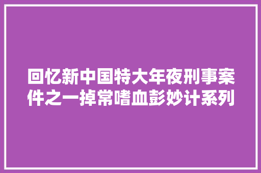 回忆新中国特大年夜刑事案件之一掉常嗜血彭妙计系列案揭秘五
