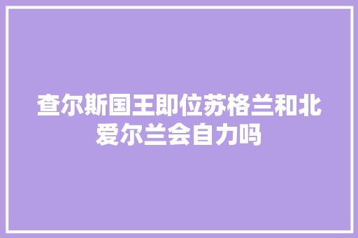查尔斯国王即位苏格兰和北爱尔兰会自力吗