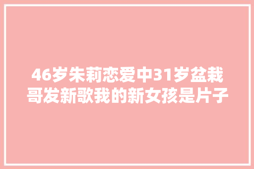 46岁朱莉恋爱中31岁盆栽哥发新歌我的新女孩是片子明星