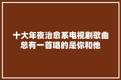 十大年夜治愈系电视剧歌曲总有一首唱的是你和他