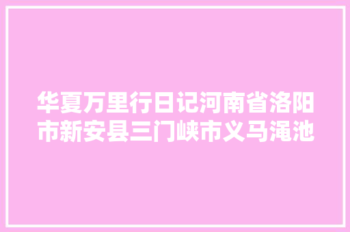 华夏万里行日记河南省洛阳市新安县三门峡市义马渑池县