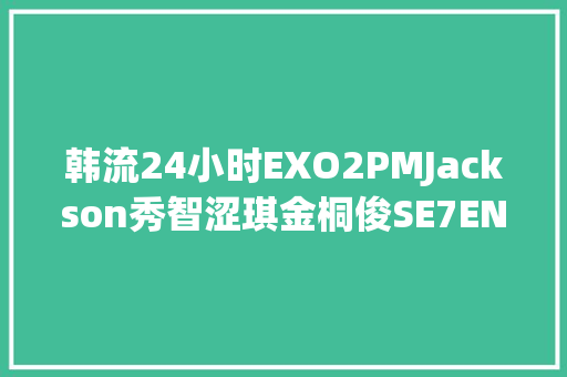 韩流24小时EXO2PMJackson秀智涩琪金桐俊SE7EN