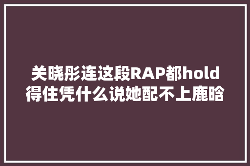 关晓彤连这段RAP都hold得住凭什么说她配不上鹿晗