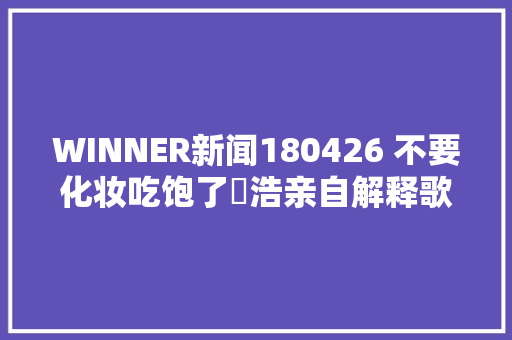 WINNER新闻180426 不要化妆吃饱了旻浩亲自解释歌词含义