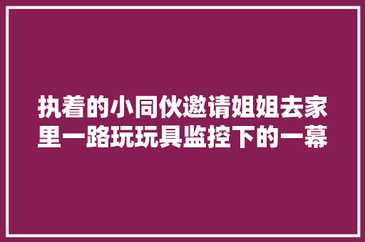 执着的小同伙邀请姐姐去家里一路玩玩具监控下的一幕