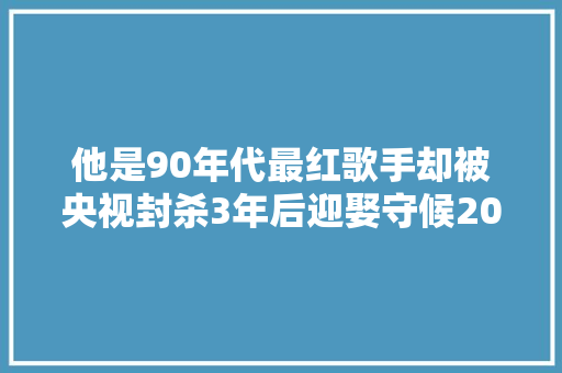 他是90年代最红歌手却被央视封杀3年后迎娶守候20年的女友