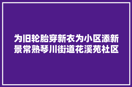 为旧轮胎穿新衣为小区添新景常熟琴川街道花溪苑社区开展废旧轮胎创意活动