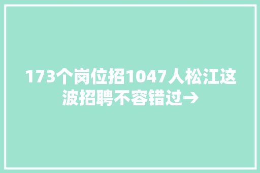 173个岗位招1047人松江这波招聘不容错过→