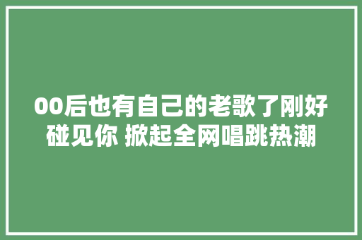 00后也有自己的老歌了刚好碰见你 掀起全网唱跳热潮