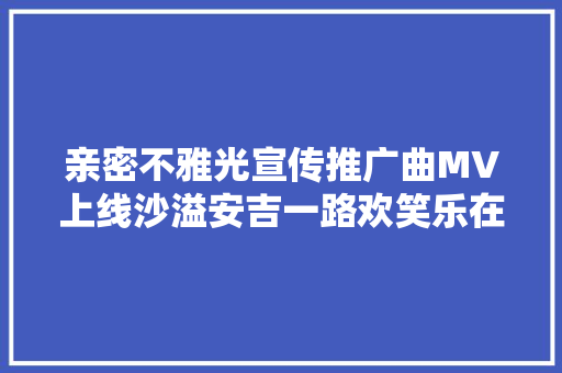 亲密不雅光宣传推广曲MV上线沙溢安吉一路欢笑乐在途中