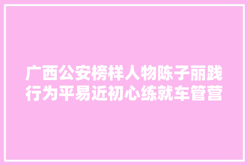 广西公安榜样人物陈子丽践行为平易近初心练就车管营业立异专家 汽车知识