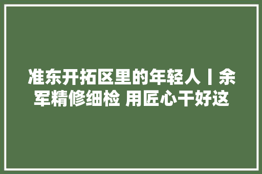 准东开拓区里的年轻人丨余军精修细检 用匠心干好这一行