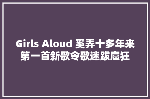 Girls Aloud 奚弄十多年来第一首新歌令歌迷跋扈狂