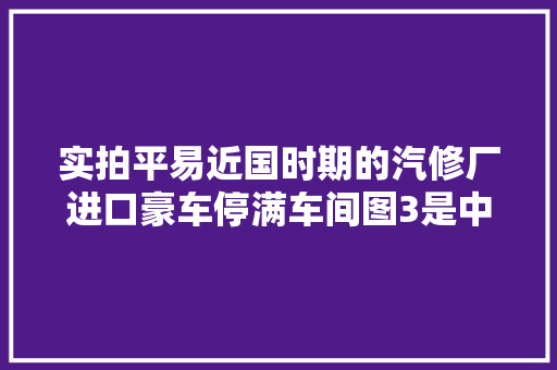 实拍平易近国时期的汽修厂进口豪车停满车间图3是中国最早的4S店
