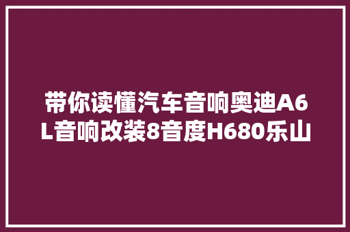 带你读懂汽车音响奥迪A6L音响改装8音度H680乐山爱车时尚