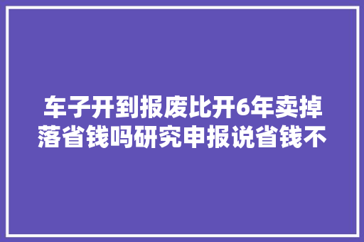 车子开到报废比开6年卖掉落省钱吗研究申报说省钱不省心