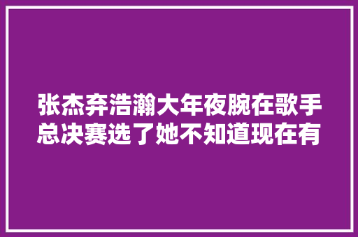张杰弃浩瀚大年夜腕在歌手总决赛选了她不知道现在有没有后悔