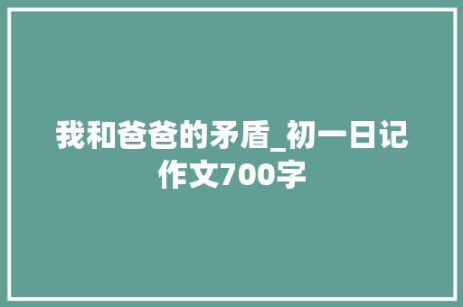我和爸爸的矛盾_初一日记作文700字
