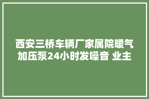 西安三桥车辆厂家属院暖气加压泵24小时发噪音 业主难成眠 汽车知识