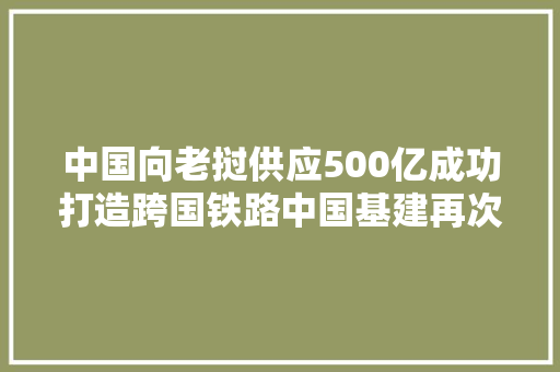 中国向老挝供应500亿成功打造跨国铁路中国基建再次惊艳世界