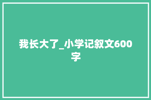 我长大了_小学记叙文600字 知识百科