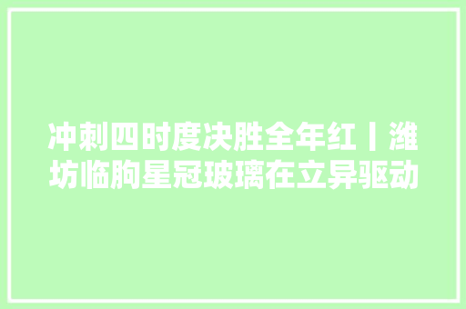 冲刺四时度决胜全年红丨潍坊临朐星冠玻璃在立异驱动中引领未来