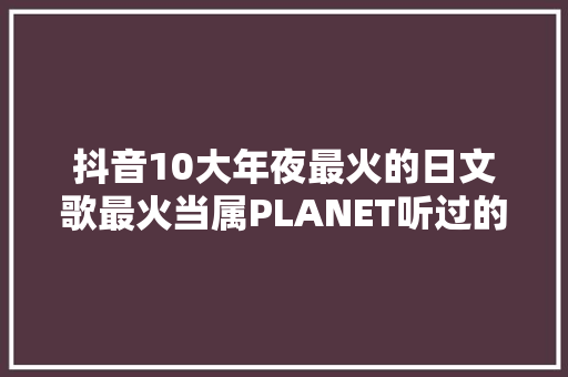抖音10大年夜最火的日文歌最火当属PLANET听过的举个爪