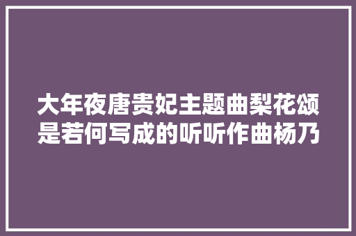大年夜唐贵妃主题曲梨花颂是若何写成的听听作曲杨乃林怎么说