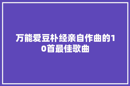 万能爱豆朴经亲自作曲的10首最佳歌曲