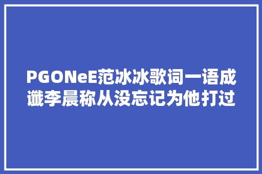 PGONeE范冰冰歌词一语成谶李晨称从没忘记为他打过胎的李小璐 休闲娱乐