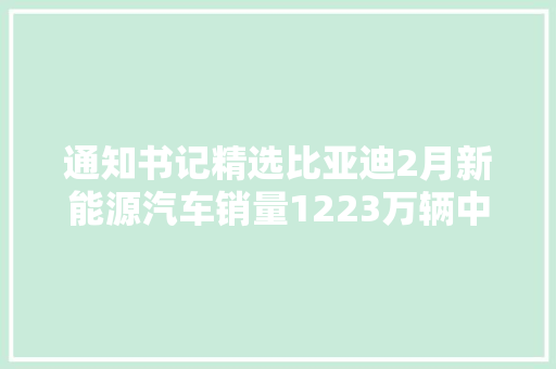 通知书记精选比亚迪2月新能源汽车销量1223万辆中炬高新澄清子公司被实名举报均为不实报道