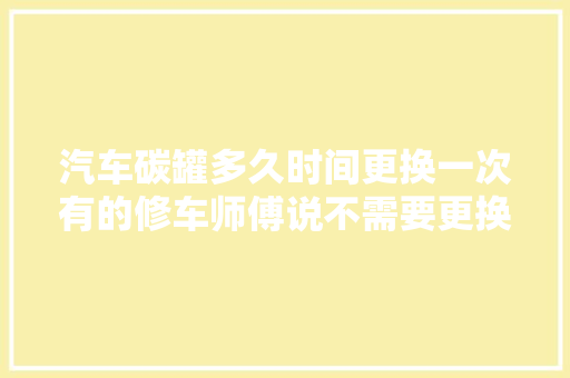 汽车碳罐多久时间更换一次有的修车师傅说不需要更换是不是真的