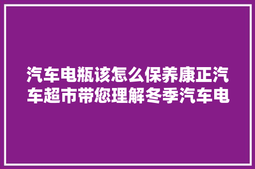 汽车电瓶该怎么保养康正汽车超市带您理解冬季汽车电池保养之道