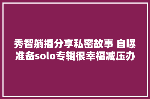 秀智躺播分享私密故事 自曝准备solo专辑很幸福减压办法是开车