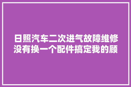 日照汽车二次进气故障维修没有换一个配件搞定我的顾客