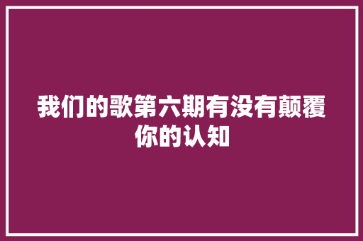 我们的歌第六期有没有颠覆你的认知