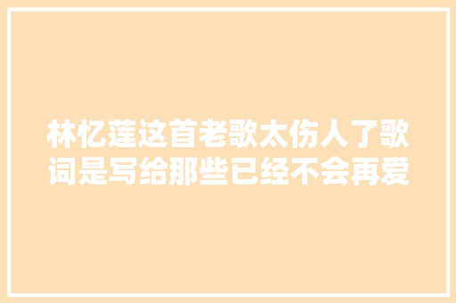林忆莲这首老歌太伤人了歌词是写给那些已经不会再爱了的人吧