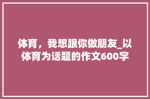体育，我想跟你做朋友_以体育为话题的作文600字 知识百科