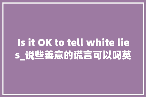Is it OK to tell white lies_说些善意的谎言可以吗英语作文100字 知识百科