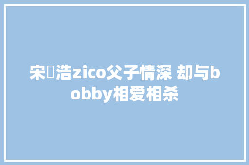 宋旻浩zico父子情深 却与bobby相爱相杀