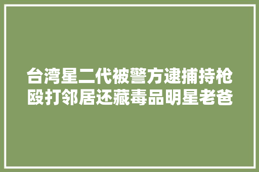台湾星二代被警方逮捕持枪殴打邻居还藏毒品明星老爸也有前科