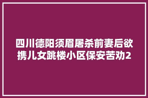 四川德阳须眉屠杀前妻后欲携儿女跳楼小区保安苦劝20分钟救下两孩子