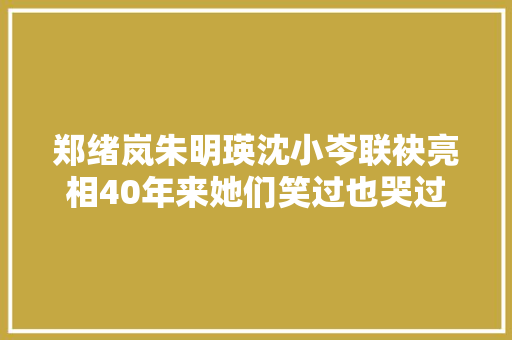 郑绪岚朱明瑛沈小岑联袂亮相40年来她们笑过也哭过