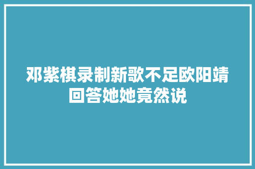 邓紫棋录制新歌不足欧阳靖回答她她竟然说