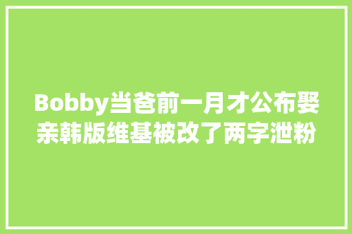 Bobby当爸前一月才公布娶亲韩版维基被改了两字泄粉丝心声