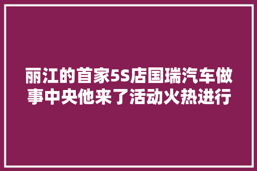 丽江的首家5S店国瑞汽车做事中央他来了活动火热进行中
