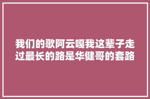 我们的歌阿云嘎我这辈子走过最长的路是华健哥的套路