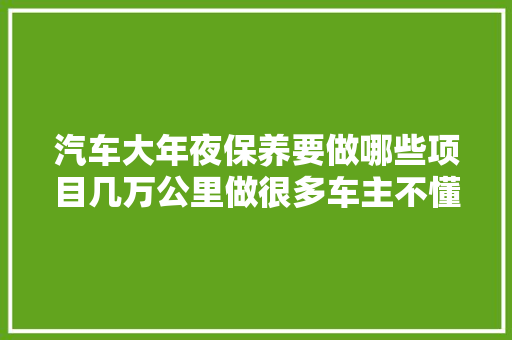 汽车大年夜保养要做哪些项目几万公里做很多车主不懂而吃了亏
