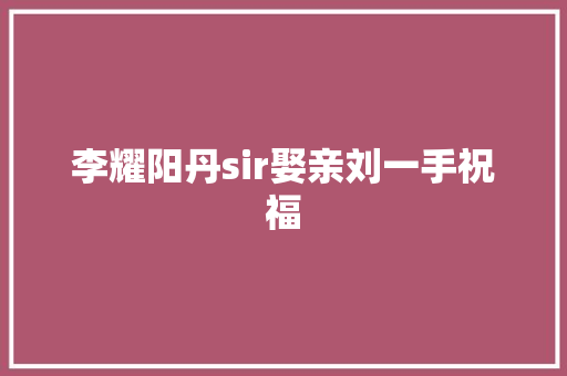 李耀阳丹sir娶亲刘一手祝福